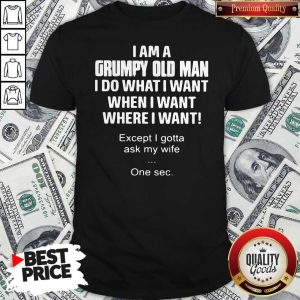 I Am A Grumpy Old Man I Do What I Want When I Want Where I Want Except I Gotta Ask My Wife One Sec Shirt