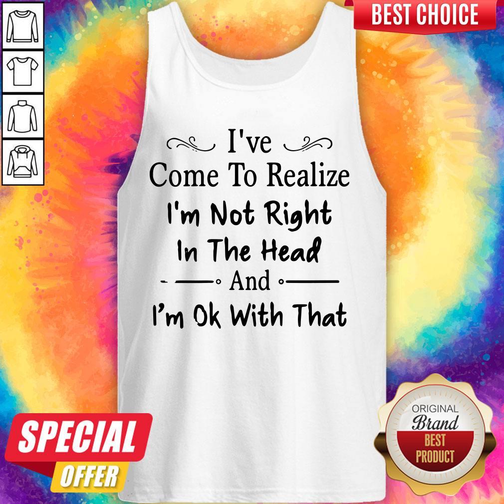 I've Come To Realize I'm Not Right In The Head And I'm Ok With That Shirt