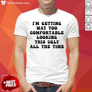 I'm Getting Way Too Comfortable Looking This Ugly All The Time Shirt
