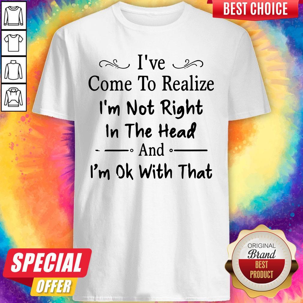 I've Come To Realize I'm Not Right In The Head And I'm Ok With That Shirt