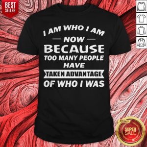 I Am Who I Am Now Because Too Many People Have Taken Advantage Of Who I Was Shirt