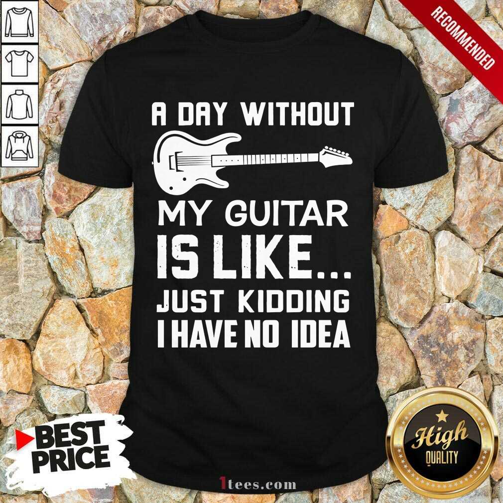 Good A Day Without My Guitar Is Like Just Kidding I Have No Idea Shirt