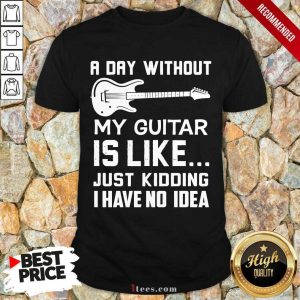 Good A Day Without My Guitar Is Like Just Kidding I Have No Idea Shirt