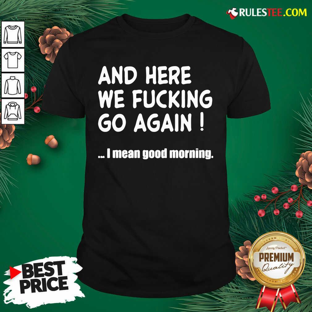 Nice And Here We Fucking Go Again I Mean Good Morning Shirt