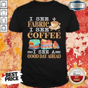 Nice I See Fabric I See Coffee I See A Good Day Ahead Shirt