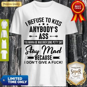 Good I Refuse To Kiss Anybody’s Ass You Wanna Be Man Over Some Petty Shit Stay Mad Because I Don’t Give A Fuck Shirt