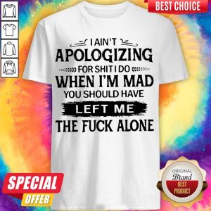 I Ain't Apologizing For Shit I Do When I'm Mad You Should Have Left Me The Fuck Alone Shirt