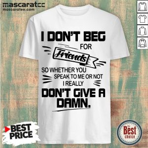 I Dont Beg For Friends Friends So Whether You Speak To Me Or Not I Really Don’t Give A Damn Shirt