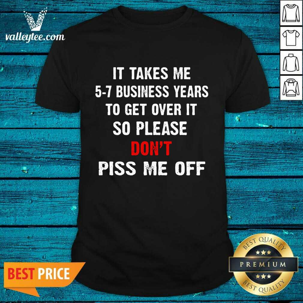 I Takes Me 5 7 Business Years To Get Over It So Please Don'T Plss Me Off Shirt