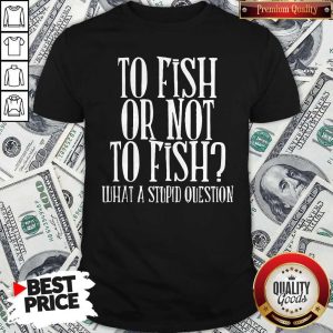 To Fish Or Not To Fish What A Stupid Question Shirt