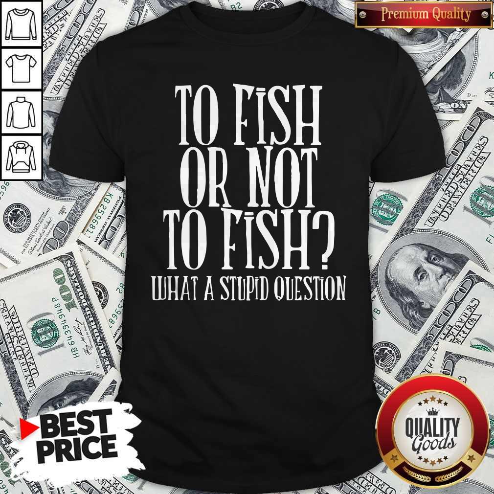 To Fish Or Not To Fish What A Stupid Question Shirt