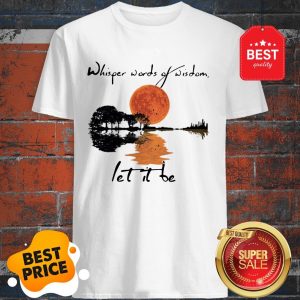 Good Whisper Words Of Wisdom Let It Be Shirt