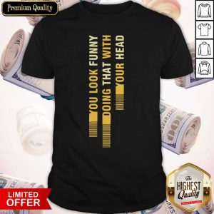 Sweat You Look Funny Doing That With Your Head Shirt