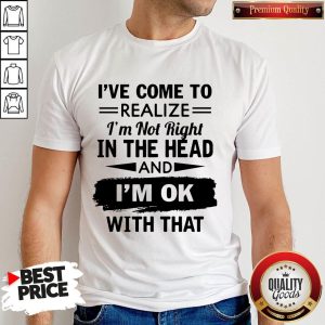 I've Come To Realize I'm Not Right In The Head And I'm Ok With That Shirt