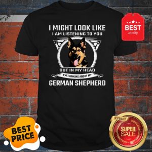 I Might Look Like I Am Listening To You But In My Head I’m Thinking About My German Shepherd Shirt