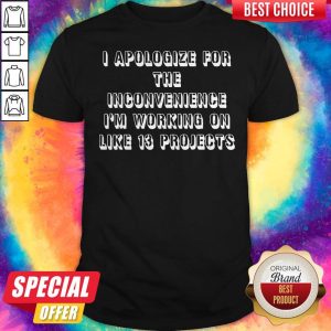 Official I Apologize For The Inconvenience I’m Working On Like 13 Projects Shirt