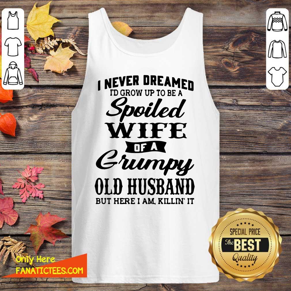 good-i-never-dreamed-id-grow-up-to-be-a-spoiled-wife-of-a-grumpy-old-husband-but-here-i-am-killin-it-tank-top.jpg
