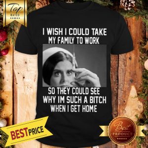 I Wish I Could Take My Family To Work So They Could See Why I'm Such A Bitch When I Get Home Shirt