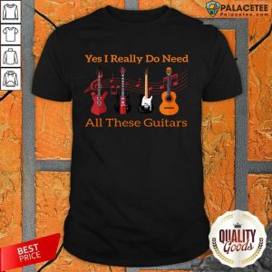 Yes I Really Do Need All These Guitar Shirt