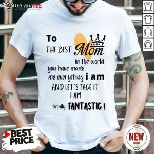 To The Best Mom I Am And Let's Face It I Am Totally Fantastic Shirt