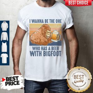 Pretty I Wanna Be The One Who Has A Beer With Bigfoot Shirt