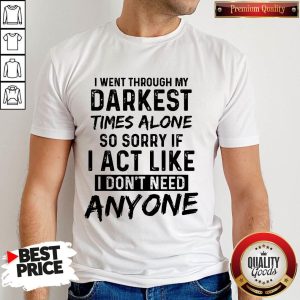 I Went Through My Darkest Times Alone So Sorry If I Act Like I Don't Need Anyone Shirt