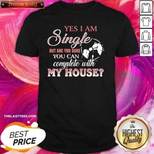 Good Yes I Am Single But Are You Sure You Can Complete With My House Shirt