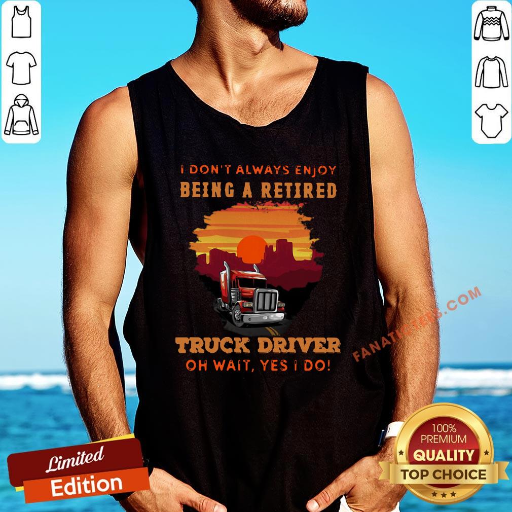 good-i-dont-always-enjoy-being-a-retired-truck-driver-oh-wait-yes-i-do-tank-top.jpg