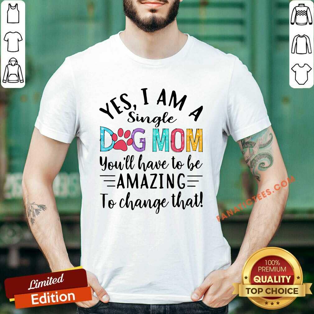 Good Yes I Am A Single Dog Mom Youll Have To Be Amazing To Change That Shirt