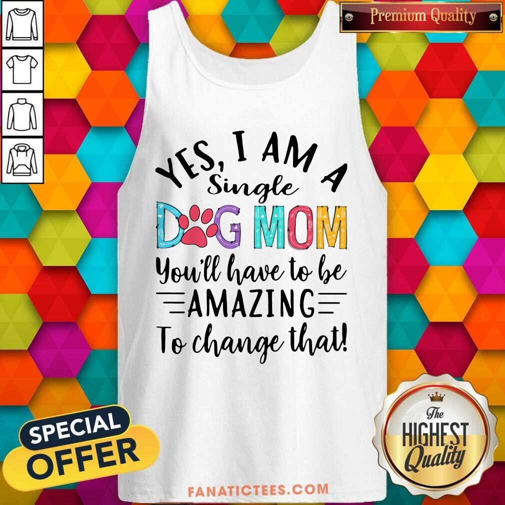Good Yes I Am A Single Dog Mom Youll Have To Be Amazing To Change That Shirt