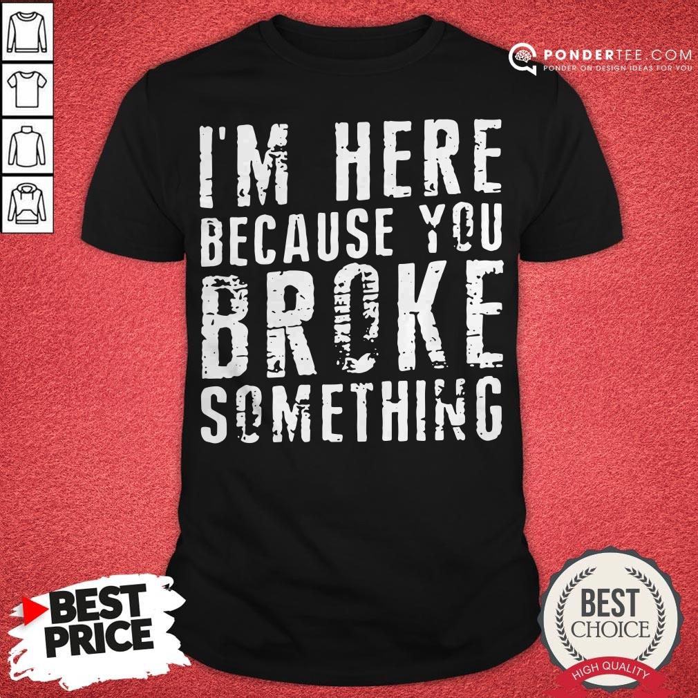 I’m Here Because You Broke Something Shirt
