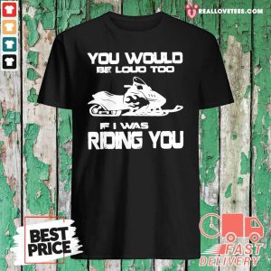 Awesome You Would Be Loud Too If I Was Riding You Shirt