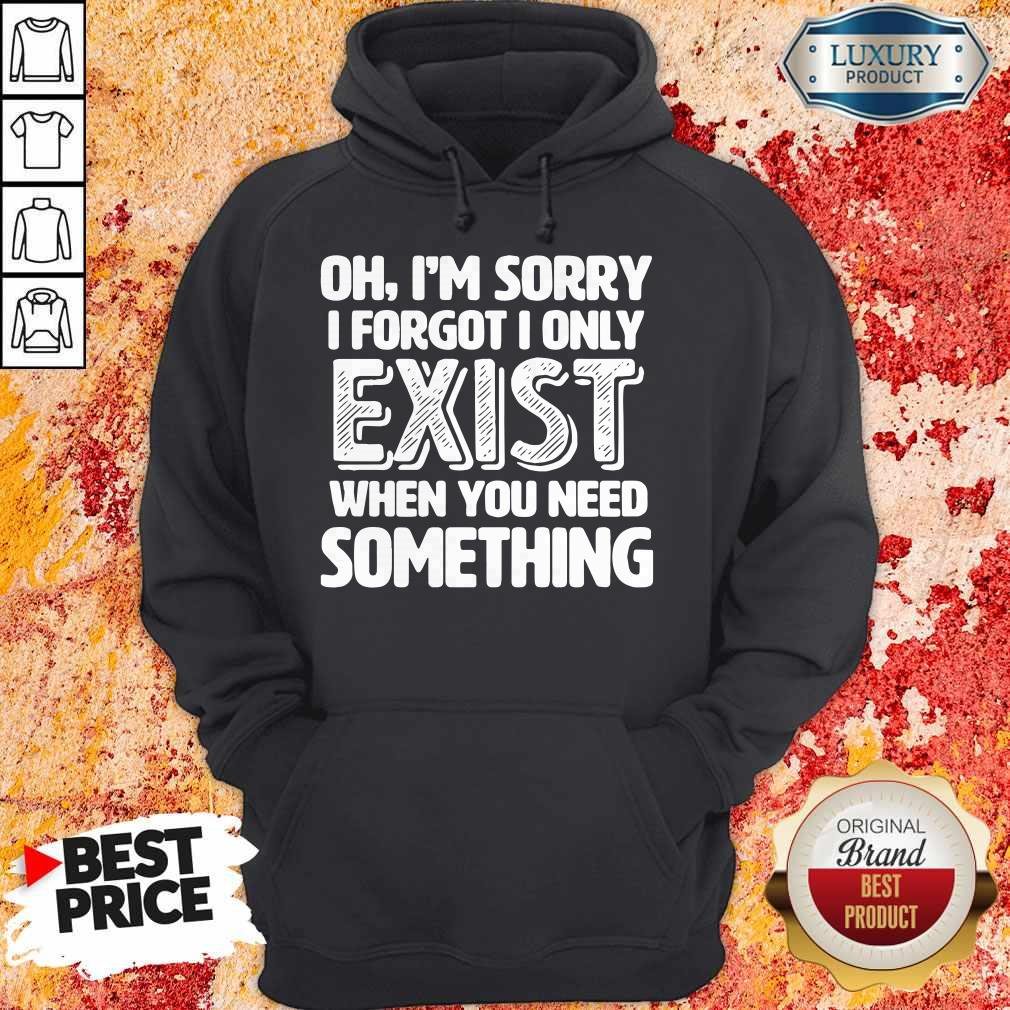 Oh I’m Sorry I Forgot I Only Exist When You Need Something Shirt