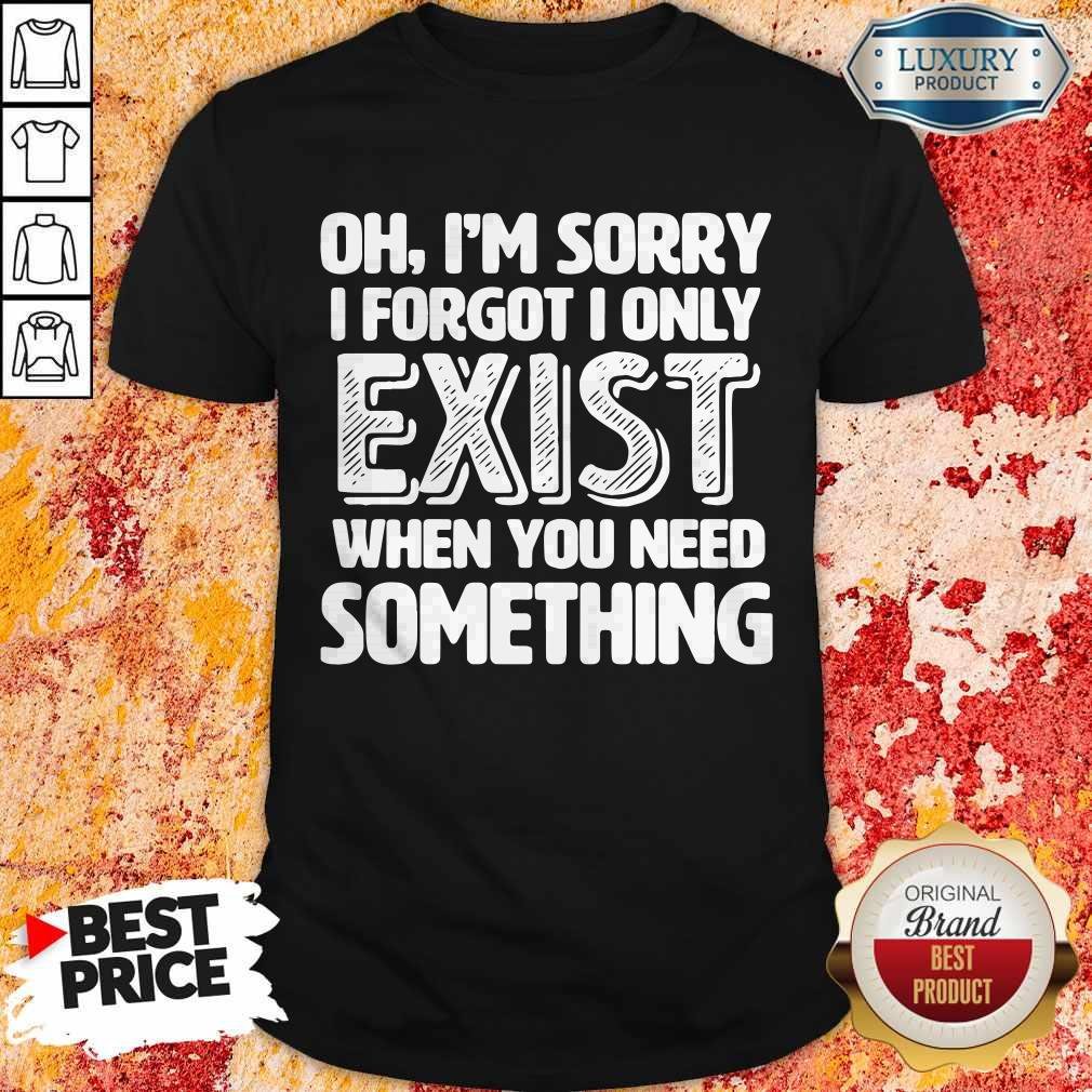 Oh I’m Sorry I Forgot I Only Exist When You Need Something Shirt