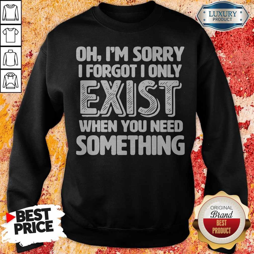 Oh I’m Sorry I Forgot I Only Exist When You Need Something Shirt