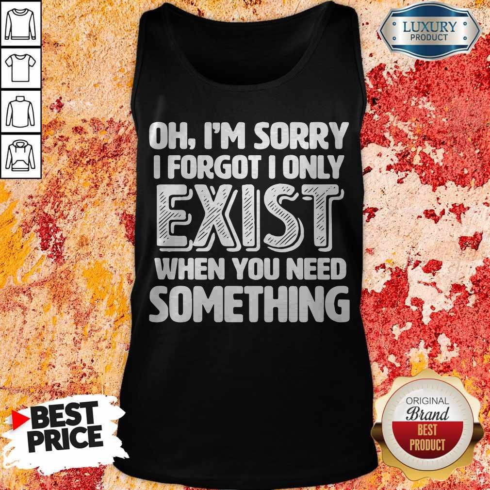 Oh I’m Sorry I Forgot I Only Exist When You Need Something Shirt