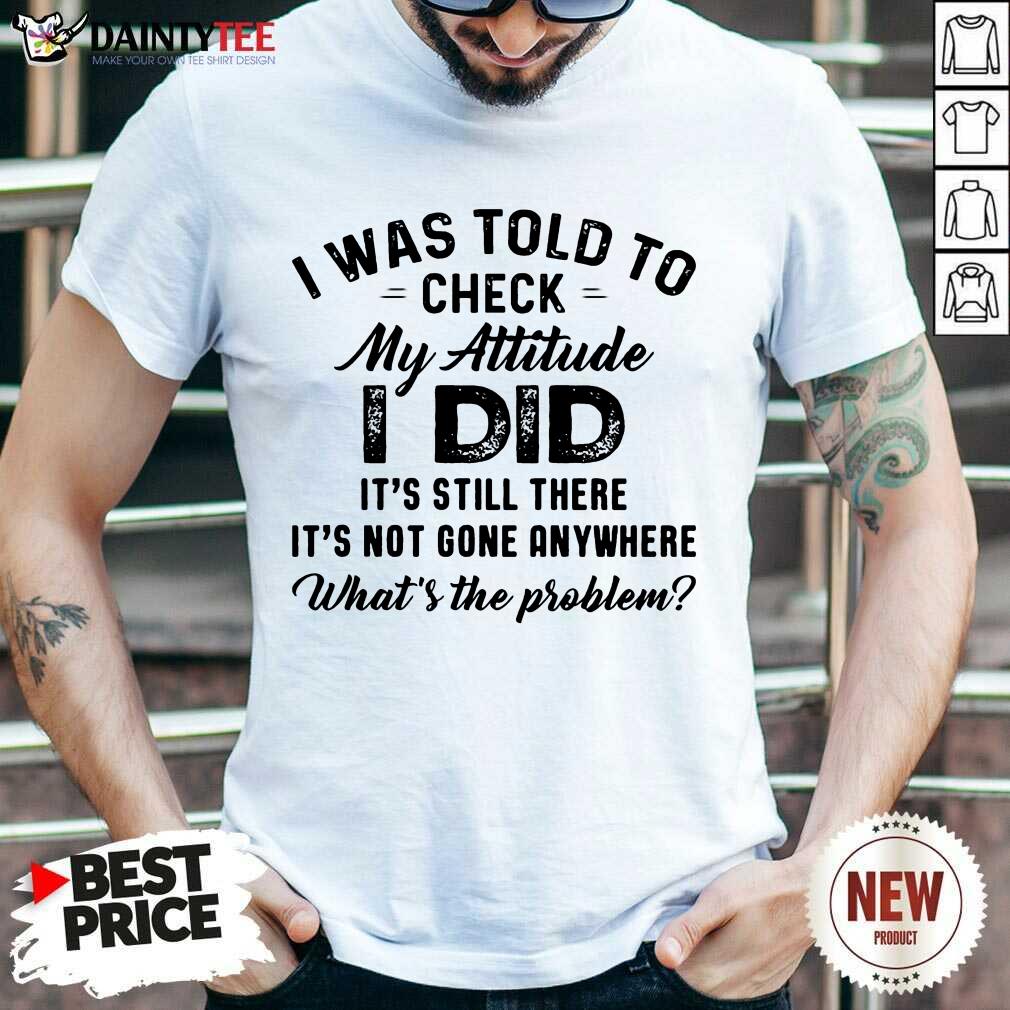 Pretty I Was Told To Check My Attitude I Did What’s The Problem Shirt
