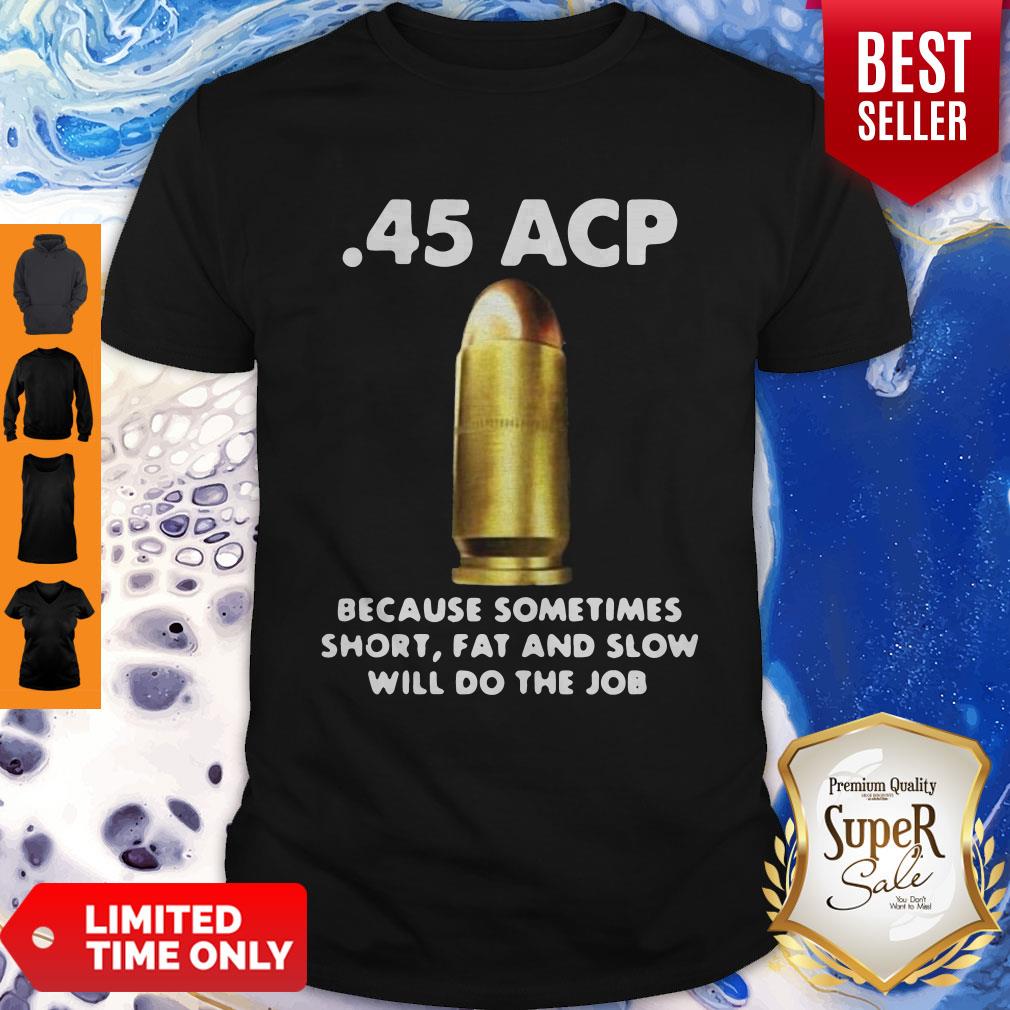 45 ACP BECAUSE SOMETIMES SHORT FAT AND SLOW WILL DO THE JOB SHIRT