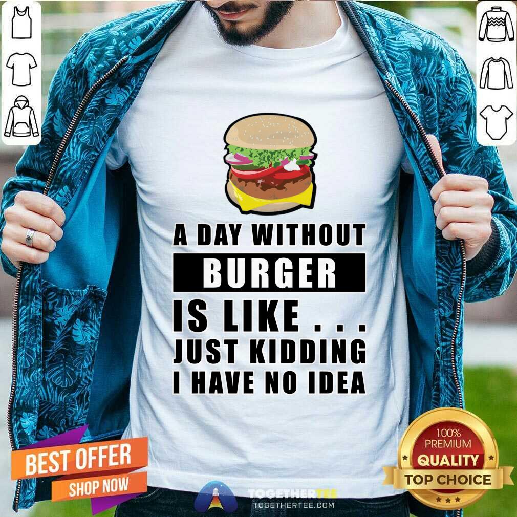 A Day Without Burger Is Like Just Kidding I Have No Idea Shirt