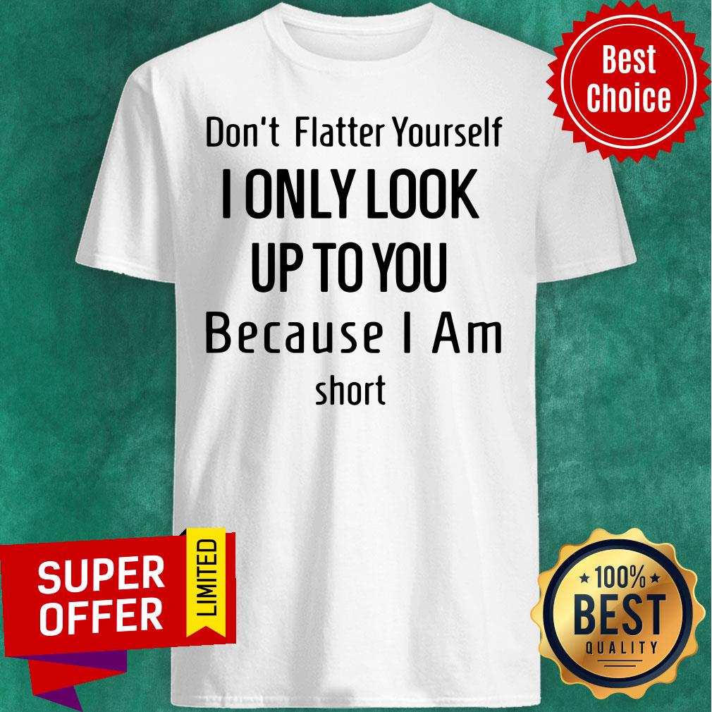 Dont Flatter Yourself I Only Look Up To You Because I Am Short Shirt