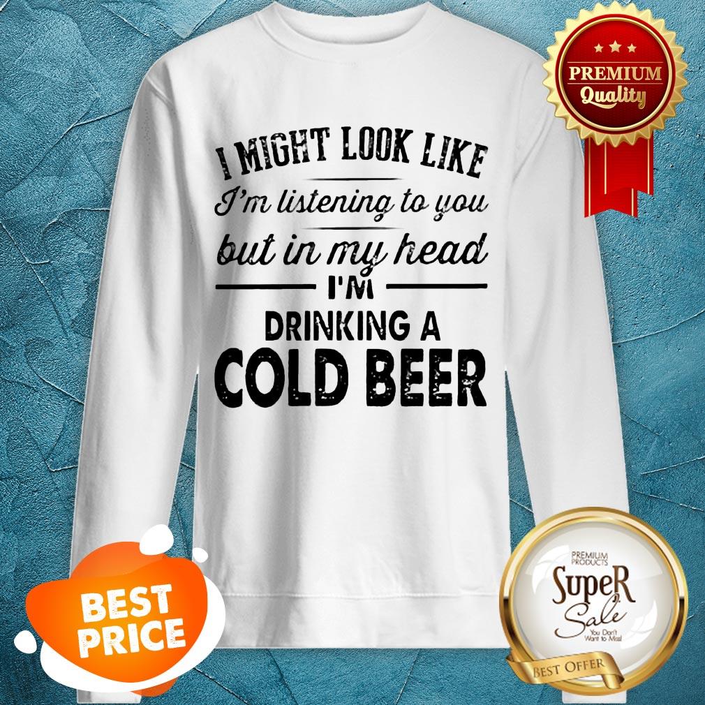 i-might-look-like-im-listening-to-you-but-in-my-hear-im-drinking-a-cold-beer-sweatshirt.jpg
