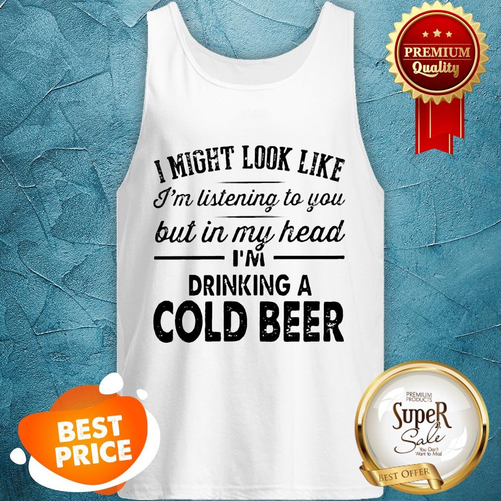 i-might-look-like-im-listening-to-you-but-in-my-hear-im-drinking-a-cold-beer-tank-top.jpg