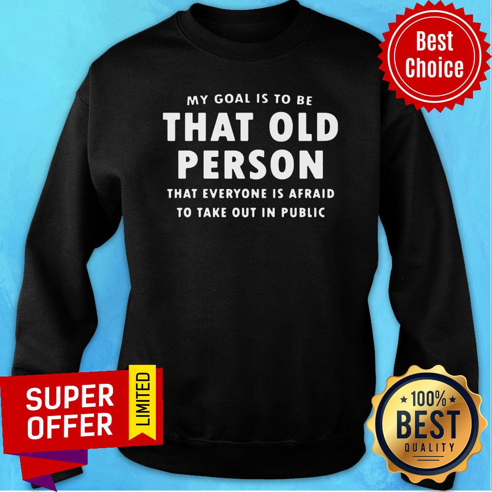 my-goal-is-to-be-that-old-person-that-everyone-is-afraid-to-take-out-in-pubilic-sweatshirt.jpg