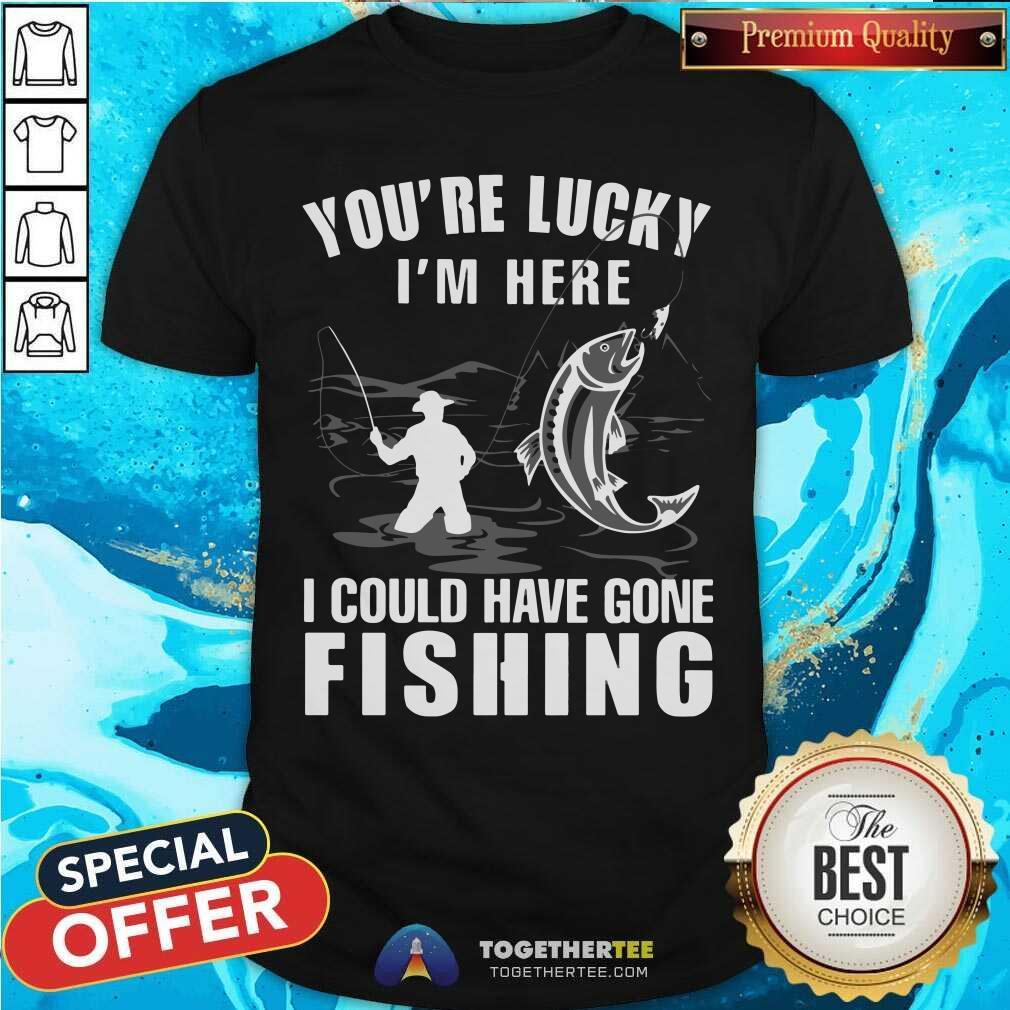 You Are Lucky I Could Have Gone Fishing Shirt