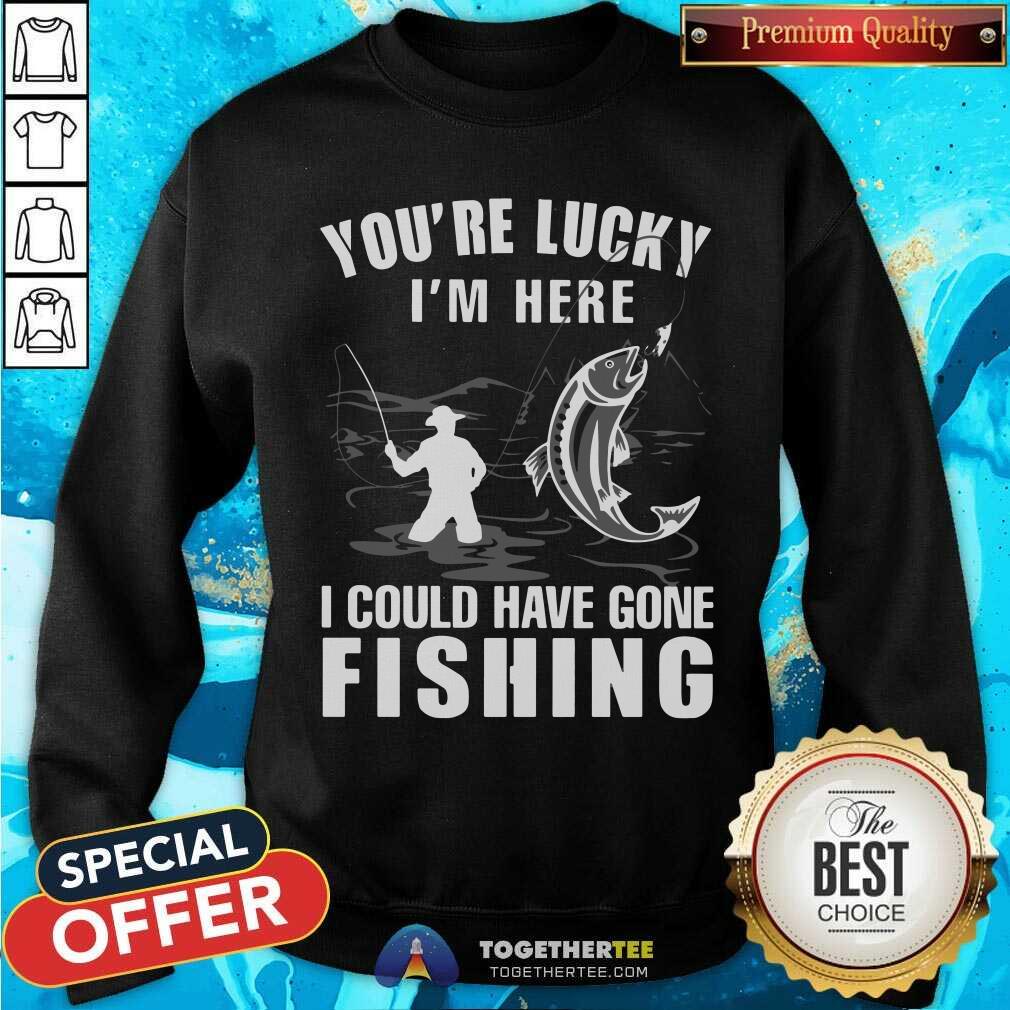 You Are Lucky I Could Have Gone Fishing Shirt