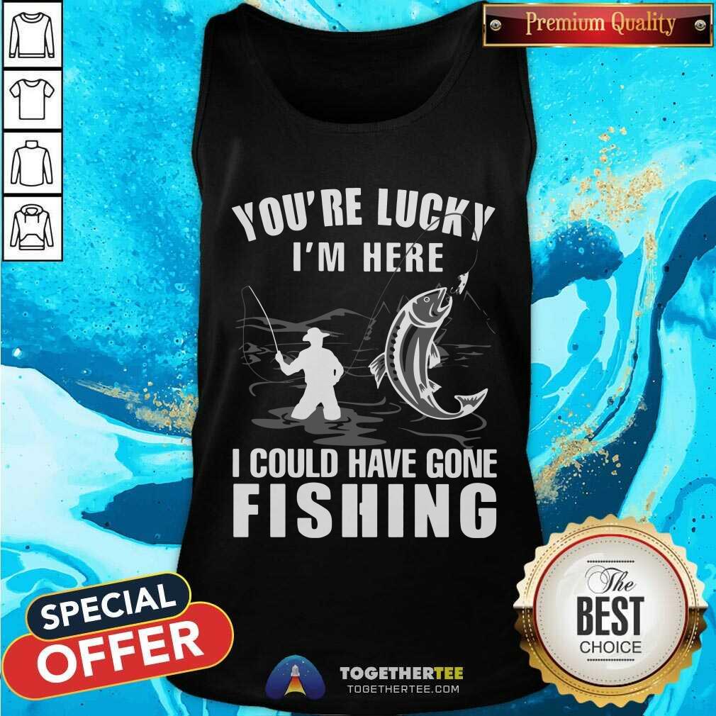 You Are Lucky I Could Have Gone Fishing Shirt