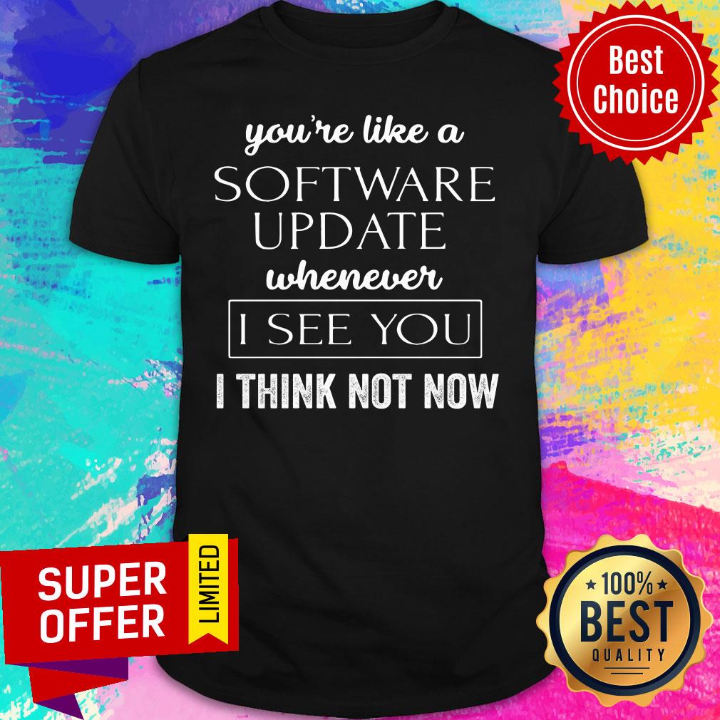 You're Like A Software Update Whenever I See You I Think Not Now Shirt