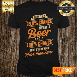Nice There's A 99.9% Chance I Need A Beer And A 100% Chance That I'm Having More Than One Shirt