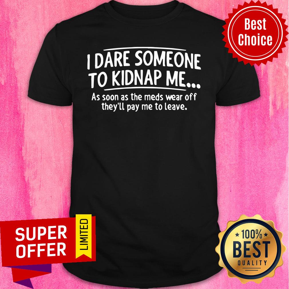 good-i-dare-someone-to-kidnap-me-as-soon-as-the-meds-wear-off-theyll-pay-me-to-leave-shirt.jpg