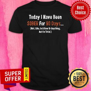 Today I Have Been Sober for 90 days Not Like In A Row Or Anything Just In Total Shirt